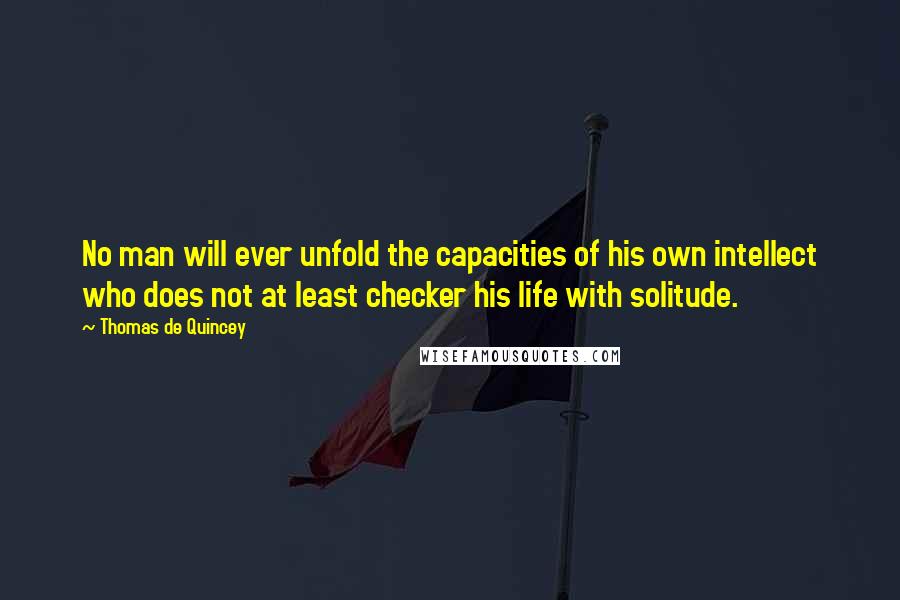 Thomas De Quincey Quotes: No man will ever unfold the capacities of his own intellect who does not at least checker his life with solitude.