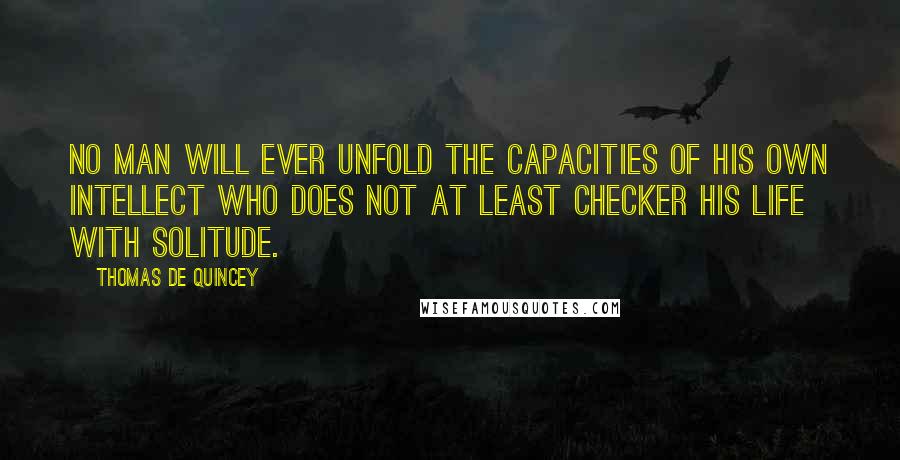 Thomas De Quincey Quotes: No man will ever unfold the capacities of his own intellect who does not at least checker his life with solitude.