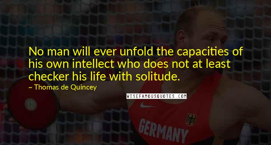 Thomas De Quincey Quotes: No man will ever unfold the capacities of his own intellect who does not at least checker his life with solitude.