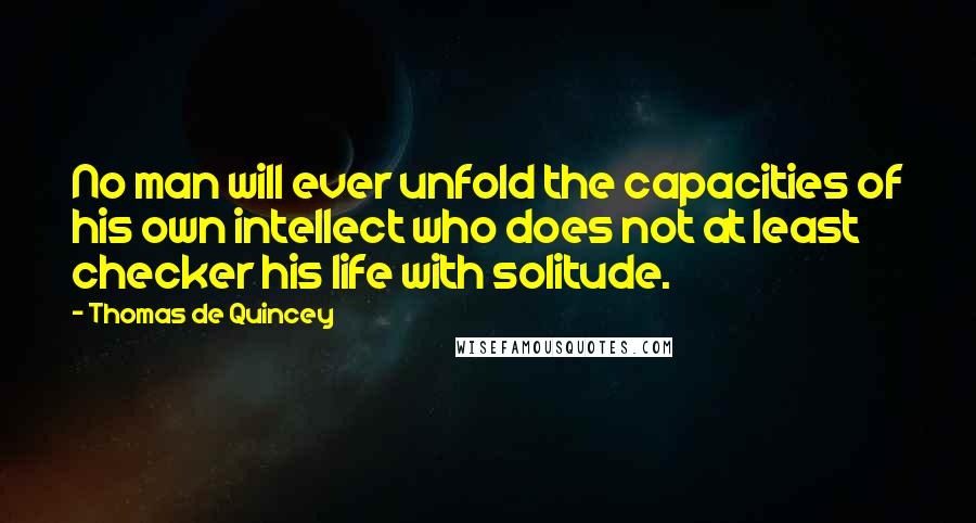 Thomas De Quincey Quotes: No man will ever unfold the capacities of his own intellect who does not at least checker his life with solitude.