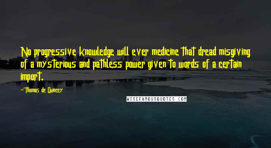 Thomas De Quincey Quotes: No progressive knowledge will ever medicine that dread misgiving of a mysterious and pathless power given to words of a certain import.