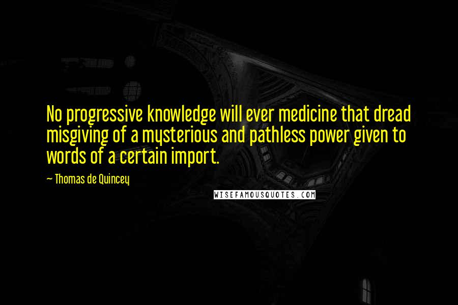 Thomas De Quincey Quotes: No progressive knowledge will ever medicine that dread misgiving of a mysterious and pathless power given to words of a certain import.
