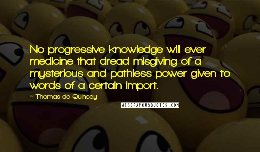 Thomas De Quincey Quotes: No progressive knowledge will ever medicine that dread misgiving of a mysterious and pathless power given to words of a certain import.