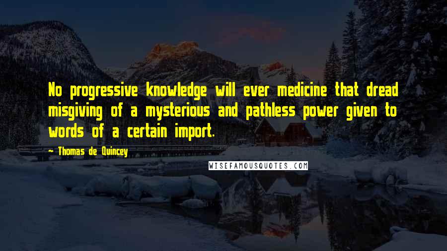 Thomas De Quincey Quotes: No progressive knowledge will ever medicine that dread misgiving of a mysterious and pathless power given to words of a certain import.