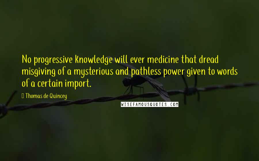 Thomas De Quincey Quotes: No progressive knowledge will ever medicine that dread misgiving of a mysterious and pathless power given to words of a certain import.