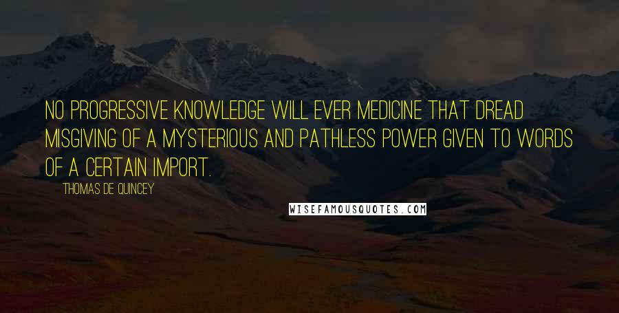 Thomas De Quincey Quotes: No progressive knowledge will ever medicine that dread misgiving of a mysterious and pathless power given to words of a certain import.