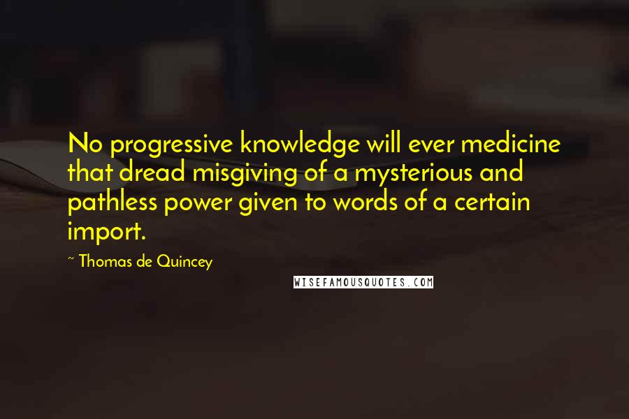 Thomas De Quincey Quotes: No progressive knowledge will ever medicine that dread misgiving of a mysterious and pathless power given to words of a certain import.