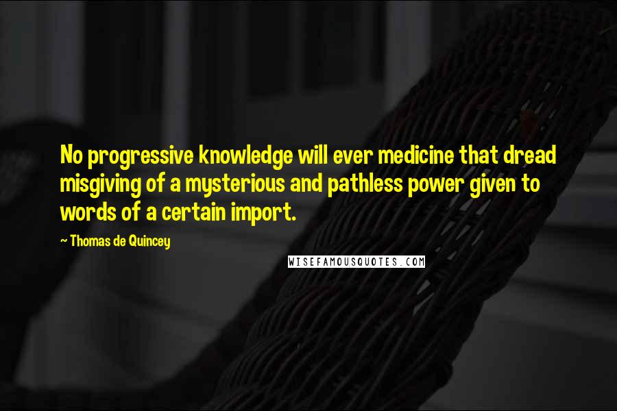 Thomas De Quincey Quotes: No progressive knowledge will ever medicine that dread misgiving of a mysterious and pathless power given to words of a certain import.