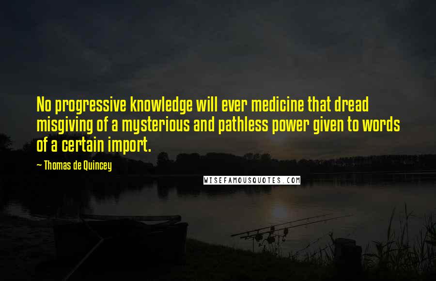 Thomas De Quincey Quotes: No progressive knowledge will ever medicine that dread misgiving of a mysterious and pathless power given to words of a certain import.