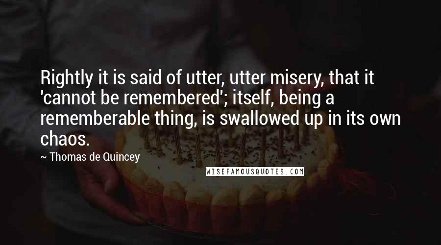 Thomas De Quincey Quotes: Rightly it is said of utter, utter misery, that it 'cannot be remembered'; itself, being a rememberable thing, is swallowed up in its own chaos.