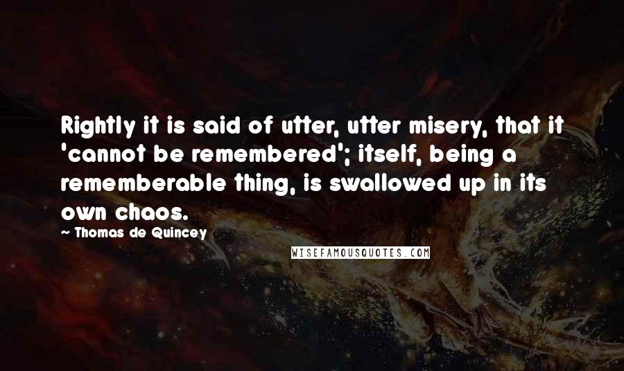 Thomas De Quincey Quotes: Rightly it is said of utter, utter misery, that it 'cannot be remembered'; itself, being a rememberable thing, is swallowed up in its own chaos.