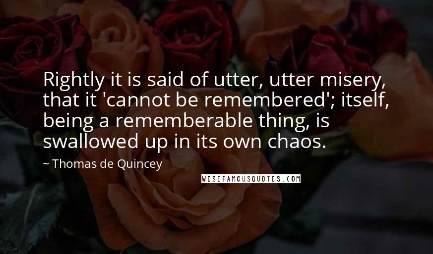 Thomas De Quincey Quotes: Rightly it is said of utter, utter misery, that it 'cannot be remembered'; itself, being a rememberable thing, is swallowed up in its own chaos.