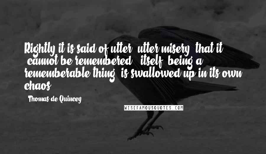 Thomas De Quincey Quotes: Rightly it is said of utter, utter misery, that it 'cannot be remembered'; itself, being a rememberable thing, is swallowed up in its own chaos.