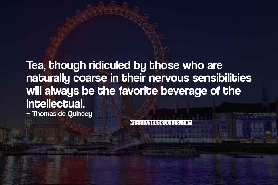 Thomas De Quincey Quotes: Tea, though ridiculed by those who are naturally coarse in their nervous sensibilities will always be the favorite beverage of the intellectual.