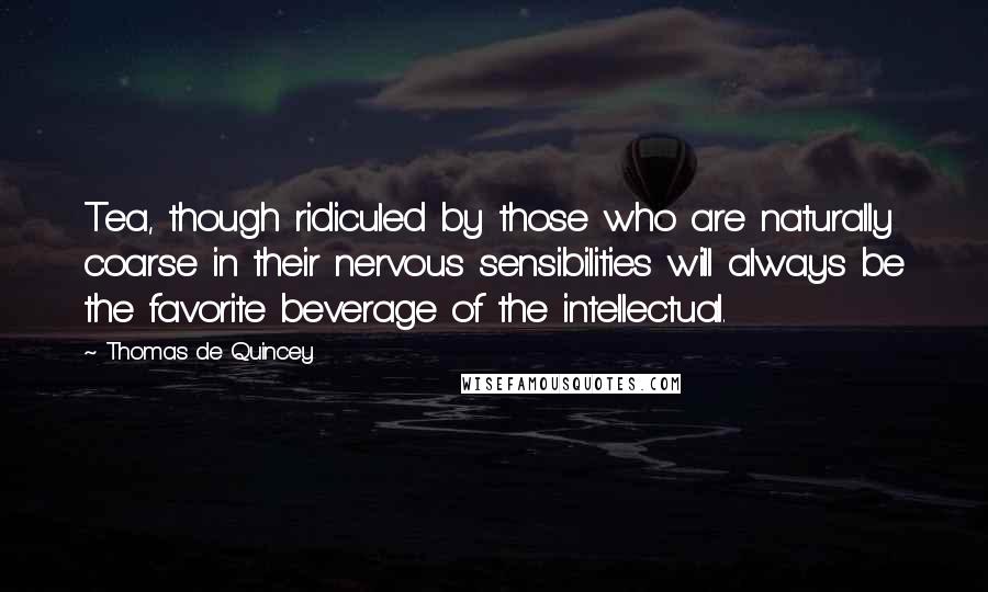 Thomas De Quincey Quotes: Tea, though ridiculed by those who are naturally coarse in their nervous sensibilities will always be the favorite beverage of the intellectual.