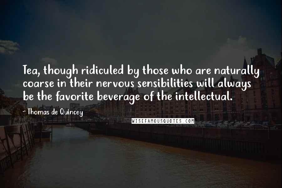 Thomas De Quincey Quotes: Tea, though ridiculed by those who are naturally coarse in their nervous sensibilities will always be the favorite beverage of the intellectual.