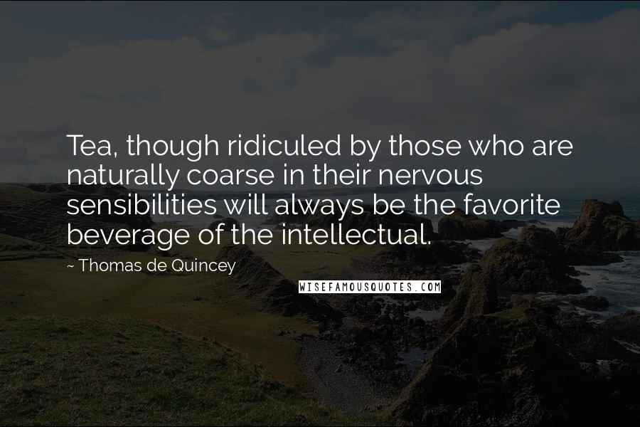 Thomas De Quincey Quotes: Tea, though ridiculed by those who are naturally coarse in their nervous sensibilities will always be the favorite beverage of the intellectual.