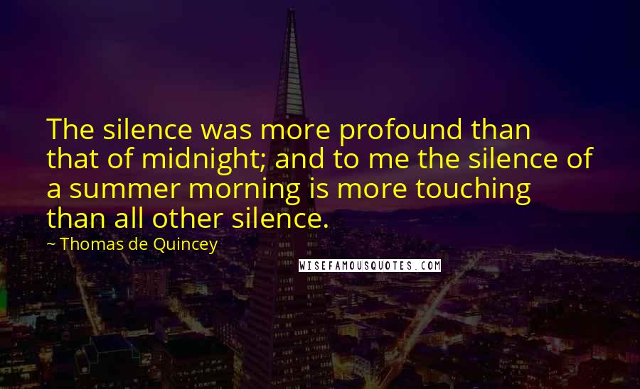 Thomas De Quincey Quotes: The silence was more profound than that of midnight; and to me the silence of a summer morning is more touching than all other silence.