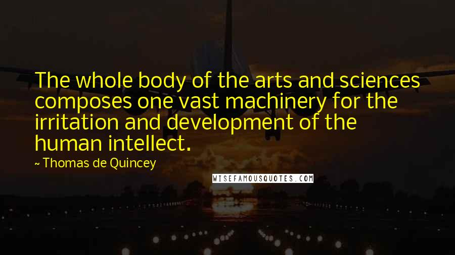Thomas De Quincey Quotes: The whole body of the arts and sciences composes one vast machinery for the irritation and development of the human intellect.