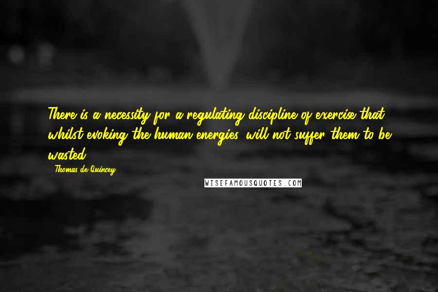Thomas De Quincey Quotes: There is a necessity for a regulating discipline of exercise that, whilst evoking the human energies, will not suffer them to be wasted.