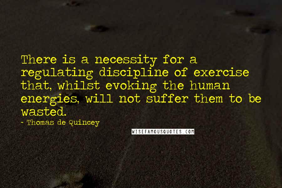 Thomas De Quincey Quotes: There is a necessity for a regulating discipline of exercise that, whilst evoking the human energies, will not suffer them to be wasted.