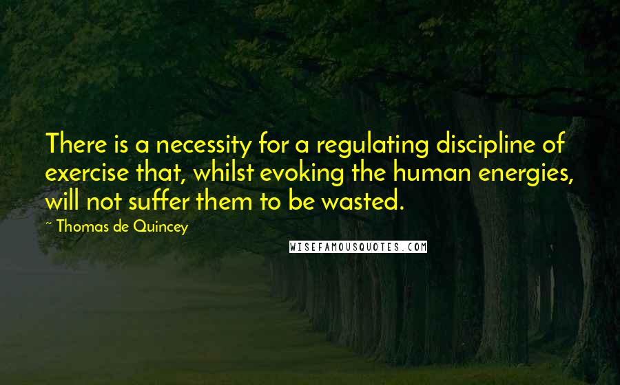 Thomas De Quincey Quotes: There is a necessity for a regulating discipline of exercise that, whilst evoking the human energies, will not suffer them to be wasted.