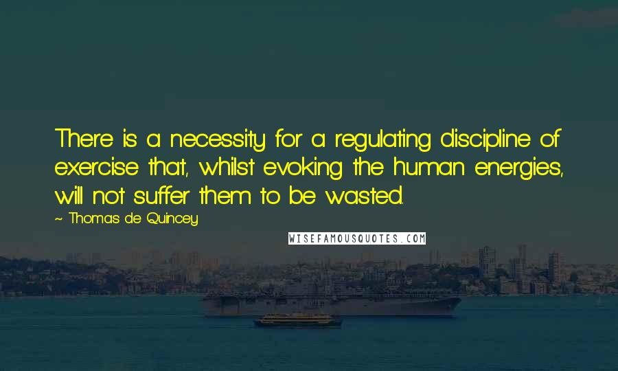 Thomas De Quincey Quotes: There is a necessity for a regulating discipline of exercise that, whilst evoking the human energies, will not suffer them to be wasted.