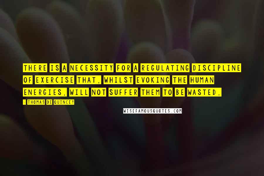 Thomas De Quincey Quotes: There is a necessity for a regulating discipline of exercise that, whilst evoking the human energies, will not suffer them to be wasted.