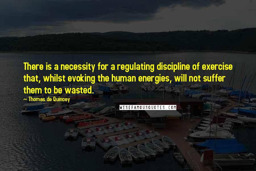 Thomas De Quincey Quotes: There is a necessity for a regulating discipline of exercise that, whilst evoking the human energies, will not suffer them to be wasted.