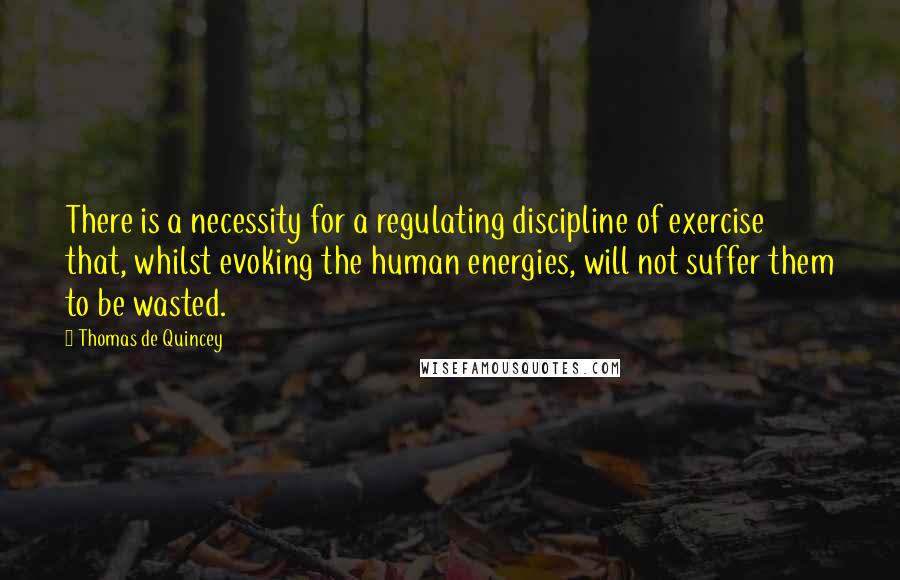 Thomas De Quincey Quotes: There is a necessity for a regulating discipline of exercise that, whilst evoking the human energies, will not suffer them to be wasted.