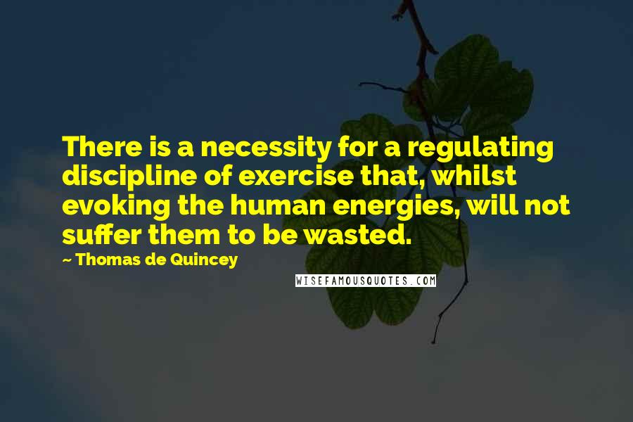 Thomas De Quincey Quotes: There is a necessity for a regulating discipline of exercise that, whilst evoking the human energies, will not suffer them to be wasted.