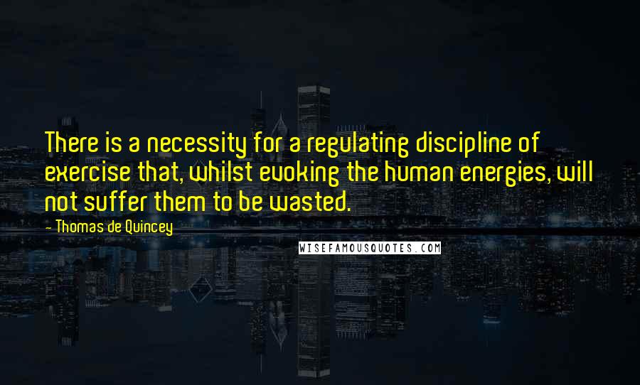 Thomas De Quincey Quotes: There is a necessity for a regulating discipline of exercise that, whilst evoking the human energies, will not suffer them to be wasted.