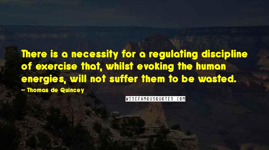 Thomas De Quincey Quotes: There is a necessity for a regulating discipline of exercise that, whilst evoking the human energies, will not suffer them to be wasted.