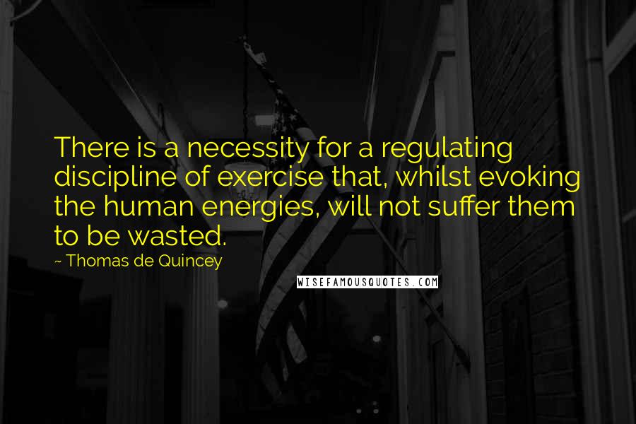 Thomas De Quincey Quotes: There is a necessity for a regulating discipline of exercise that, whilst evoking the human energies, will not suffer them to be wasted.