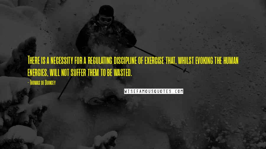 Thomas De Quincey Quotes: There is a necessity for a regulating discipline of exercise that, whilst evoking the human energies, will not suffer them to be wasted.