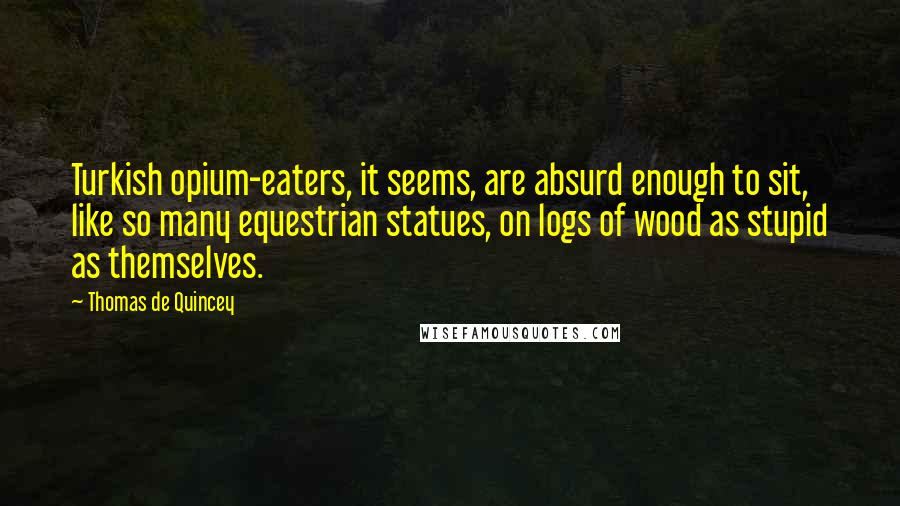Thomas De Quincey Quotes: Turkish opium-eaters, it seems, are absurd enough to sit, like so many equestrian statues, on logs of wood as stupid as themselves.