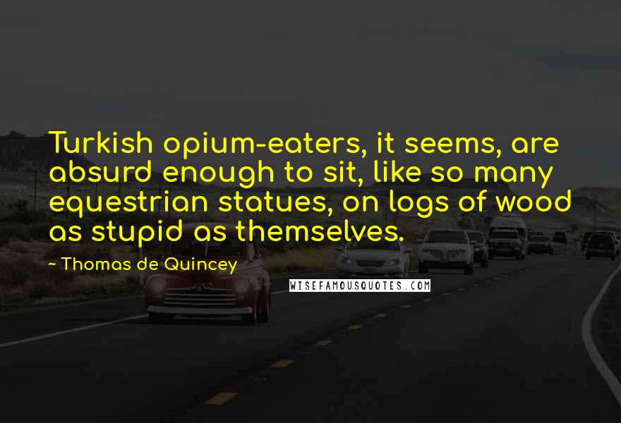 Thomas De Quincey Quotes: Turkish opium-eaters, it seems, are absurd enough to sit, like so many equestrian statues, on logs of wood as stupid as themselves.
