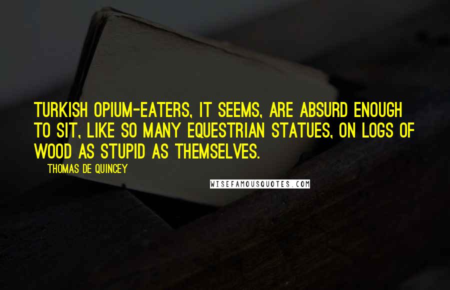 Thomas De Quincey Quotes: Turkish opium-eaters, it seems, are absurd enough to sit, like so many equestrian statues, on logs of wood as stupid as themselves.