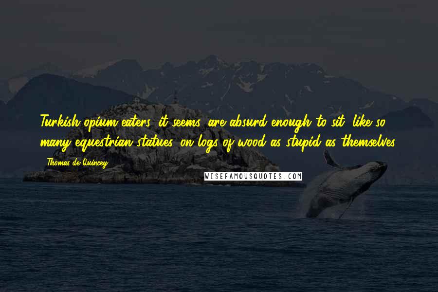 Thomas De Quincey Quotes: Turkish opium-eaters, it seems, are absurd enough to sit, like so many equestrian statues, on logs of wood as stupid as themselves.