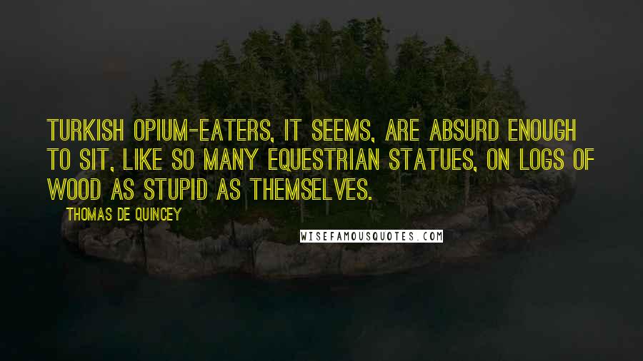 Thomas De Quincey Quotes: Turkish opium-eaters, it seems, are absurd enough to sit, like so many equestrian statues, on logs of wood as stupid as themselves.