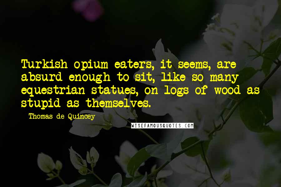 Thomas De Quincey Quotes: Turkish opium-eaters, it seems, are absurd enough to sit, like so many equestrian statues, on logs of wood as stupid as themselves.