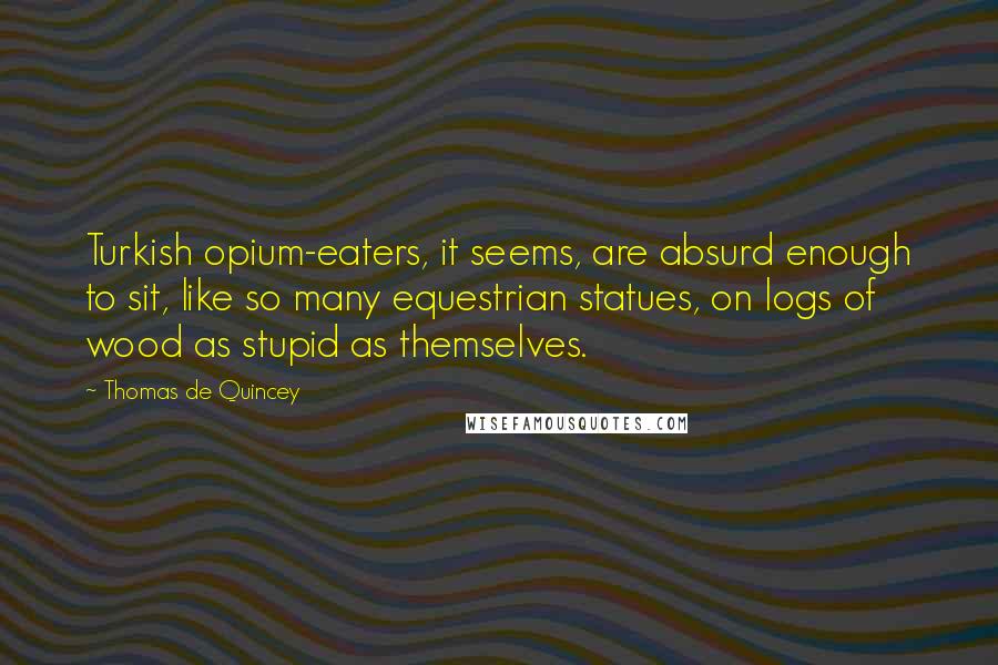 Thomas De Quincey Quotes: Turkish opium-eaters, it seems, are absurd enough to sit, like so many equestrian statues, on logs of wood as stupid as themselves.