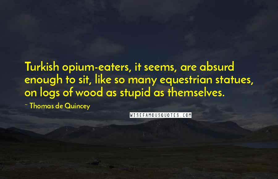 Thomas De Quincey Quotes: Turkish opium-eaters, it seems, are absurd enough to sit, like so many equestrian statues, on logs of wood as stupid as themselves.