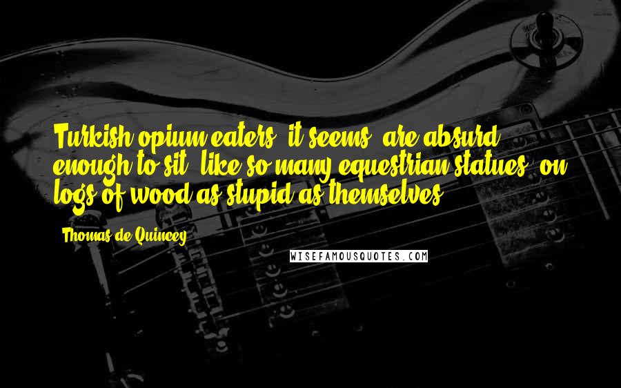 Thomas De Quincey Quotes: Turkish opium-eaters, it seems, are absurd enough to sit, like so many equestrian statues, on logs of wood as stupid as themselves.