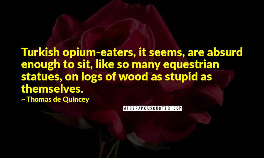 Thomas De Quincey Quotes: Turkish opium-eaters, it seems, are absurd enough to sit, like so many equestrian statues, on logs of wood as stupid as themselves.