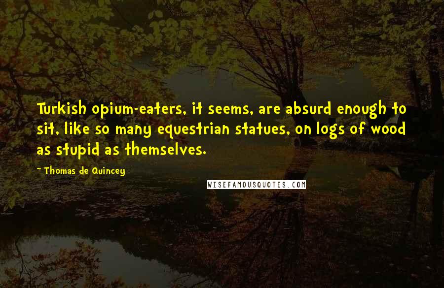Thomas De Quincey Quotes: Turkish opium-eaters, it seems, are absurd enough to sit, like so many equestrian statues, on logs of wood as stupid as themselves.