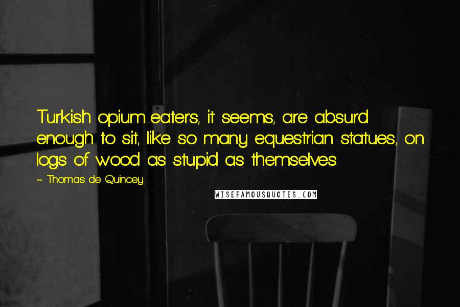 Thomas De Quincey Quotes: Turkish opium-eaters, it seems, are absurd enough to sit, like so many equestrian statues, on logs of wood as stupid as themselves.
