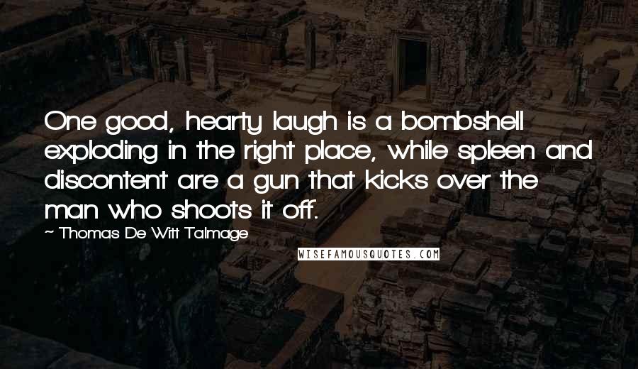 Thomas De Witt Talmage Quotes: One good, hearty laugh is a bombshell exploding in the right place, while spleen and discontent are a gun that kicks over the man who shoots it off.
