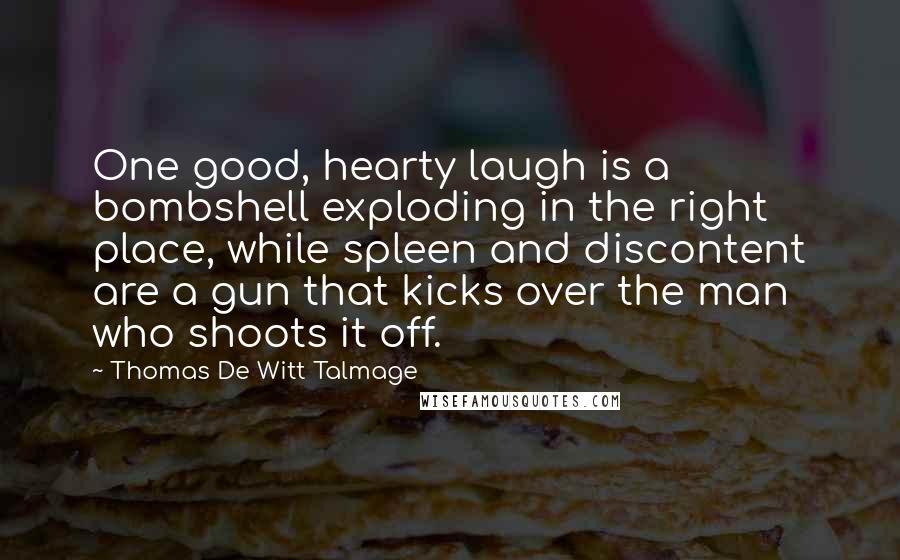 Thomas De Witt Talmage Quotes: One good, hearty laugh is a bombshell exploding in the right place, while spleen and discontent are a gun that kicks over the man who shoots it off.