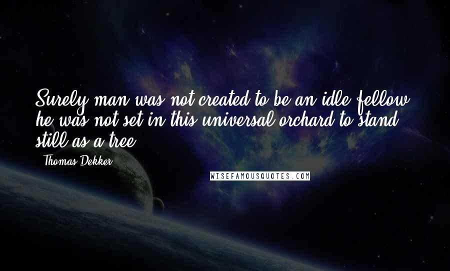 Thomas Dekker Quotes: Surely man was not created to be an idle fellow; he was not set in this universal orchard to stand still as a tree.